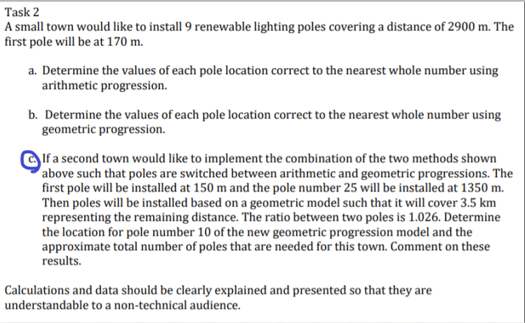 Task 2
A small town would like to install 9 renewable lighting poles covering a distance of 2900 m. The
first pole will be at 170 m.
a. Determine the values of each pole location correct to the nearest whole number using
arithmetic progression.
b. Determine the values of each pole location correct to the nearest whole number using
geometric progression.
If a second town would like to implement the combination of the two methods shown
above such that poles are switched between arithmetic and geometric progressions. The
first pole will be installed at 150 m and the pole number 25 will be installed at 1350 m.
Then poles will be installed based on a geometric model such that it will cover 3.5 km
representing the remaining distance. The ratio between two poles is 1.026. Determine
the location for pole number 10 of the new geometric progression model and the
approximate total number of poles that are needed for this town. Comment on these
results.
Calculations and data should be clearly explained and presented so that they are
understandable to a non-technical audience.
