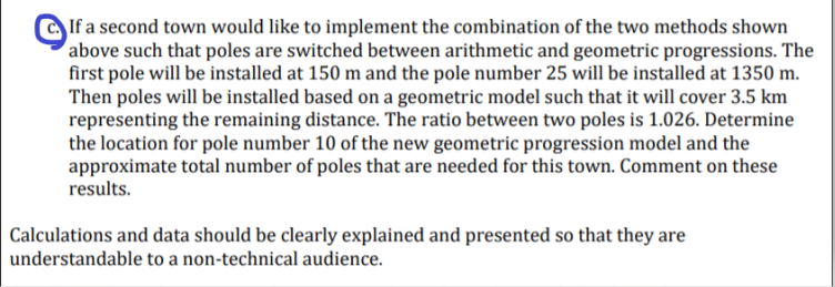 If a second town would like to implement the combination of the two methods shown
above such that poles are switched between arithmetic and geometric progressions. The
first pole will be installed at 150 m and the pole number 25 will be installed at 1350 m.
Then poles will be installed based on a geometric model such that it will cover 3.5 km
representing the remaining distance. The ratio between two poles is 1.026. Determine
the location for pole number 10 of the new geometric progression model and the
approximate total number of poles that are needed for this town. Comment on these
results.
Calculations and data should be clearly explained and presented so that they are
understandable to a non-technical audience.
