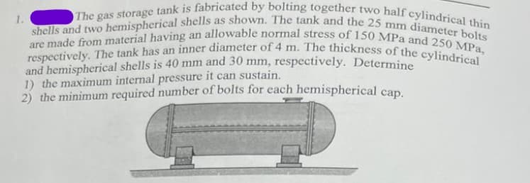 respectively. The tank has an inner diameter of 4 m. The thickness of the cylindrical
are made from material having an allowable normal stress of 150 MPa and 250 MPa,
shells and two hemispherical shells as shown. The tank and the 25 mm diameter bolts
The gas storage tank is fabricated by bolting together two half cylindrical thin
1.
and hemispherical shells is 40 mm and 30 mm, respectively. Determine
1) the maximum internal pressure it can sustain.
2) the minimum required number of bolts for each hemispherical cap.
