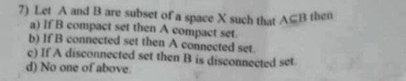 7) Let A and B are subset of a space X such that ACB then
a) If B compact set then A compact set.
b) If B connected set then A connected set.
c) If A disconnected set then B is disconnected set.
d) No one of above.