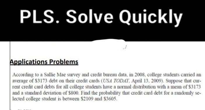 PLS. Solve Quickly
Applications Problems
According to a Sallie Mae survey and credit bureau data, in 2008, college students carried an
average of $3173 debt on their credit cards (USA TODAY, April 13, 2009). Suppose that cur-
rent credit card debts for all college students have a normal distribution with a mean of $3173
and a standard deviation of $800. Find the probability that credit card debt for a randomly se-
lected college student is between $2109 and $3605.