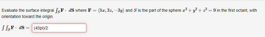 Evaluate the surface integral fs F. ds where F = (5x, 3z, -3y) and S is the part of the sphere x² + y² + 2² = 9 in the first octant, with
orientation toward the origin.
JSF dS (45pi)/2