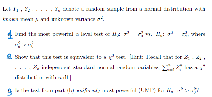 Let Y₁, Y₂, Yn denote a random sample from a normal distribution with
known mean and unknown variance σ².
μ
4 Find the most powerful a-level test of Ho: σ² = σ² vs. H₁: σ² = σ2, where
σ² > 0.
Show that this test is equivalent to a x2 test. [Hint: Recall that for Z1, Z2,
"
Zn independent standard normal random variables,
distribution with n df.]
Zhas a x²
2. Is the test from part (b) uniformly most powerful (UMP) for Hå: σ² > σ²?