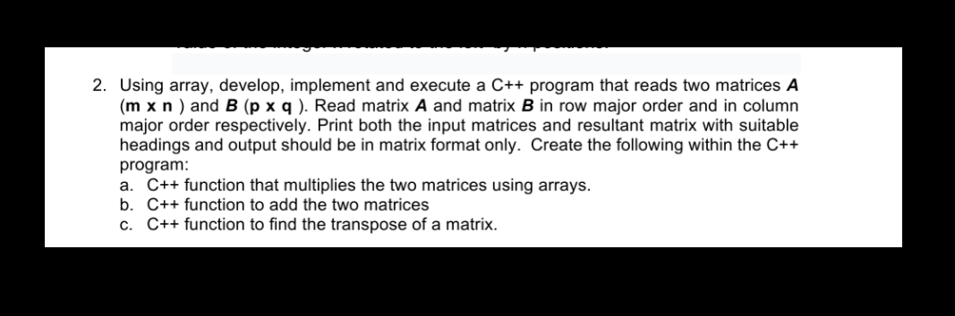 2. Using array, develop, implement and execute a C++ program that reads two matrices A
(m x n ) and B (p x q ). Read matrix A and matrix B in row major order and in column
major order respectively. Print both the input matrices and resultant matrix with suitable
headings and output should be in matrix format only. Create the following within the C++
program:
a. C++ function that multiplies the two matrices using arrays.
b. C++ function to add the two matrices
c. C++ function to find the transpose of a matrix.
