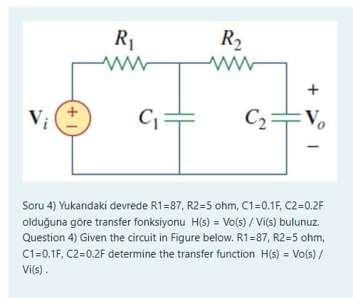 V₁ (+
R₁
C₁=
R₂
+
C₂ Vo
1
Soru 4) Yukarıdaki devrede R1=87, R2=5 ohm, C1=0.1F, C2=0.2F
olduğuna göre transfer fonksiyonu H(s) = Vo(s)/ Vi(s) bulunuz.
Question 4) Given the circuit in Figure below. R1=87, R2=5 ohm,
C1=0.1F, C2=0.2F determine the transfer function H(s) = Vo(s)/
Vi(s).