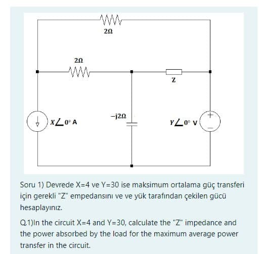 202
+XZ0° A
202
-j20
Z
YL0° V
Soru 1) Devrede X=4 ve Y=30 ise maksimum ortalama güç transferi
için gerekli "Z" empedansını ve ve yük tarafından çekilen gücü
hesaplayınız.
Q.1)In the circuit X=4 and Y=30, calculate the "Z" impedance and
the power absorbed by the load for the maximum average power
transfer in the circuit.