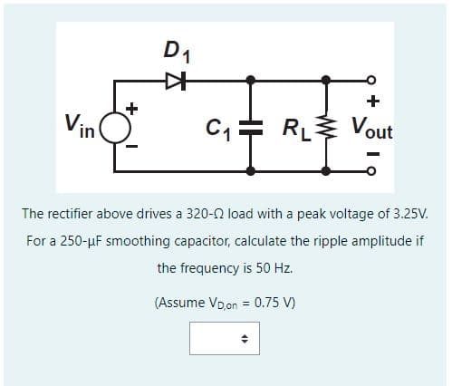 Vin
D₁
+
C₁ RL Vout
The rectifier above drives a 320-02 load with a peak voltage of 3.25V.
For a 250-µF smoothing capacitor, calculate the ripple amplitude if
the frequency is 50 Hz.
(Assume VD on = 0.75 V)
"