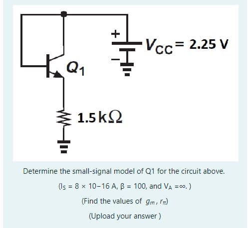 Q₁
+
1.5ΚΩ
Vcc= 2.25 V
Determine the small-signal model of Q1 for the circuit above.
(Is = 8 x 10-16 A, B = 100, and VA =∞.)
(Find the values of gm, rm)
(Upload your answer)