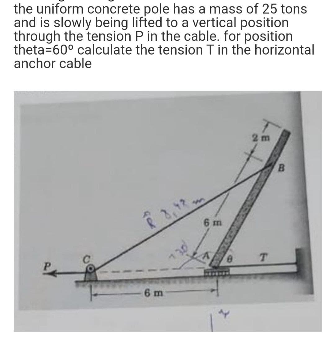 the uniform concrete pole has a mass of 25 tons
and is slowly being lifted to a vertical position
through the tension P in the cable. for position
theta=60° calculate the tension T in the horizontal
anchor cable
6 m
6 m
8
2m
T
B