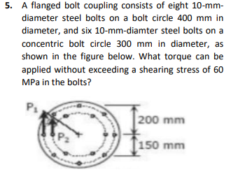 5. A flanged bolt coupling consists of eight 10-mm-
diameter steel bolts on a bolt circle 400 mm in
diameter, and six 10-mm-diamter steel bolts on a
concentric bolt circle 300 mm in diameter, as
shown in the figure below. What torque can be
applied without exceeding a shearing stress of 60
MPa in the bolts?
200 mm
P2
[150 mm
