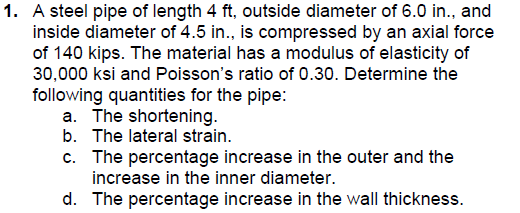 1. A steel pipe of length 4 ft, outside diameter of 6.0 in., and
inside diameter of 4.5 in., is compressed by an axial force
of 140 kips. The material has a modulus of elasticity of
30,000 ksi and Poisson's ratio of 0.30. Determine the
following quantities for the pipe:
a. The shortening.
b. The lateral strain.
c. The percentage increase in the outer and the
increase in the inner diameter.
d. The percentage increase in the wall thickness.
