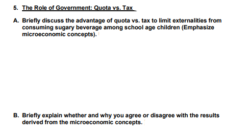 5. The Role of Government: Quota vs. Tax
A. Briefly discuss the advantage of quota vs. tax to limit externalities from
consuming sugary beverage among school age children (Emphasize
microeconomic concepts).
B. Briefly explain whether and why you agree or disagree with the results
derived from the microeconomic concepts.