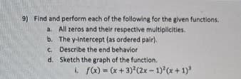 9) Find and perform each of the following for the given functions.
a. All zeros and their respective multiplicities.
b. The y-intercept (as ordered pair).
Describe the end behavior
c.
d. Sketch the graph of the function.
1. f(x) = (x+3)²(2x-1)²(x+1)