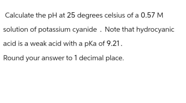 Calculate the pH at 25 degrees celsius of a 0.57 M
solution of potassium cyanide. Note that hydrocyanic
acid is a weak acid with a pKa of 9.21.
Round your answer to 1 decimal place.