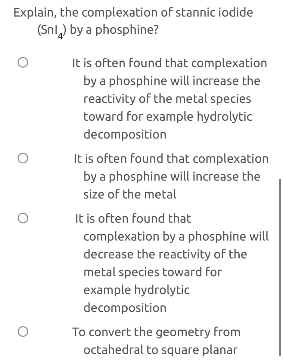 Explain, the complexation of stannic iodide
(Sn) by a phosphine?
It is often found that complexation
by a phosphine will increase the
reactivity of the metal species
toward for example hydrolytic
decomposition
It is often found that complexation
by a phosphine will increase the
size of the metal
It is often found that
complexation by a phosphine will
decrease the reactivity of the
metal species toward for
example hydrolytic
decomposition
To convert the geometry from
octahedral to square planar