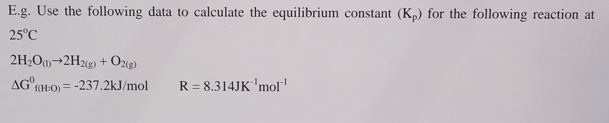 E.g. Use the following data to calculate the equilibrium constant (Kp) for the following reaction at
25°C
2H2O(1)→2H2(g) + O2(g)
AG° f(H2O) = -237.2kJ/mol
R = 8.314JK'mol‍¹