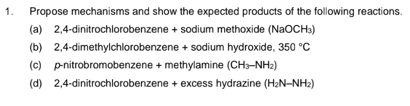 1.
Propose mechanisms and show the expected products of the following reactions.
(a)
2,4-dinitrochlorobenzene + sodium methoxide (NaOCH3)
(b) 2,4-dimethylchlorobenzene + sodium hydroxide, 350 °C
(c) p-nitrobromobenzene + methylamine (CH3-NH2)
(d) 2,4-dinitrochlorobenzene + excess hydrazine (H2N–NH2)
