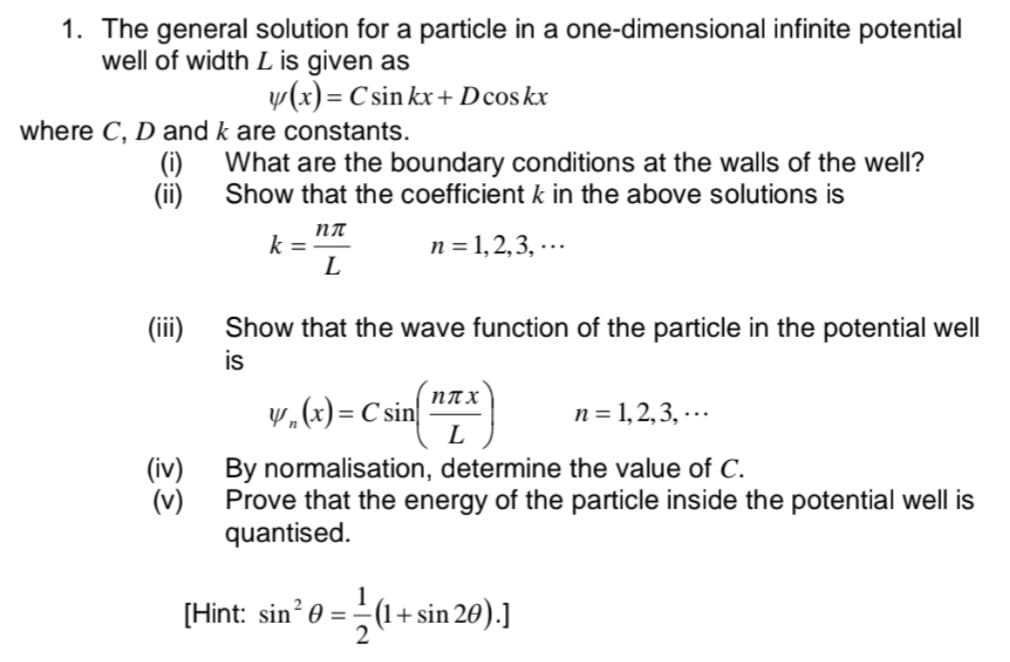 1. The general solution for a particle in a one-dimensional infinite potential
well of width L is given as
y(x) = C sin kx + Dcos kx
where C, D and k are constants.
(i)
What are the boundary conditions at the walls of the well?
Show that the coefficient k in the above solutions is
(ii)
NT
k =
L
n = 1, 2,3, -..
(ii)
Show that the wave function of the particle in the potential well
is
пах
w„(x) = C sin|
L
n = 1,2,3, -..
(iv) By normalisation, determine the value of C.
(v)
Prove that the energy of the particle inside the potential well is
quantised.
[Hint: sin? 0 = (1+sin 20).]
