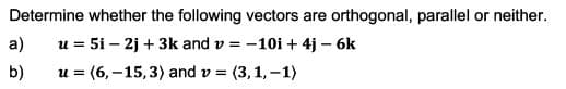 Determine whether the following vectors are orthogonal, parallel or neither.
a)
u = 5i – 2j + 3k and v = -10i + 4j – 6k
b)
u = (6,–15,3) and v = (3,1, –1)
%3D
