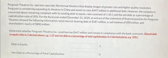 Ferguson Theatres Inc. operates specialty film format theatres that display images of greater size and higher quality resolution.
Ferguson is considering expanding its theatres in China and needs to raise $447 million in additional debt. However, the company is
concerned about remaining compliant with its existing debt to equity ratio covenant of 1.10:1 and the net debt as a percentage of
capitalization ratio of 50%. For the fiscal year ended December 31, 2020, an extract of the statement of financial position for Ferguson
Theatres showed the following information: total interest-bearing debt of $587 million, a cash balance of $90 million, and
shareholders' equity of $800 million.
Determine whether Ferguson Theatres Inc. could borrow $447 million and remain in compliance with the bank covenants. (Round debt
to equity ratio to 2 decimal places, eg. 1.25 and net debt as a percentage of total capitalization to O decimal places, eg. 35%)
Debt to Equity
Net Debt as a Percentage of Total Capitalization
:1
%
