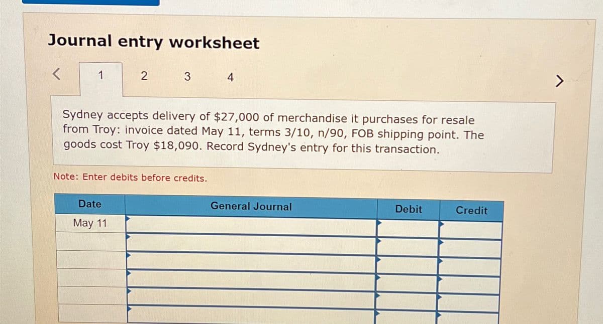 Journal entry worksheet
1
2
3
4
Sydney accepts delivery of $27,000 of merchandise it purchases for resale
from Troy: invoice dated May 11, terms 3/10, n/90, FOB shipping point. The
goods cost Troy $18,090. Record Sydney's entry for this transaction.
Note: Enter debits before credits.
Date
May 11
General Journal
Debit
Credit
>