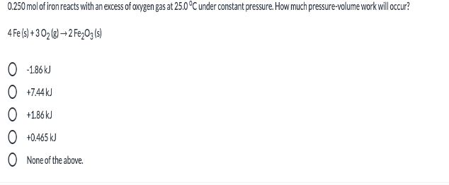 0.250 mol of iron reacts with an excess of oxygen gas at 25.0 °C under constant pressure. How much pressure-volume work will occur?
4 Fe (s) + 3 02 (3) → 2 Fe2O3(s)
O 186 kJ
O +7.44 kJ
O +1.86 kJ
O +0.465 kJ
O None of the above.
