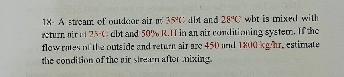 15 tn 0001,
wab lice 782 lios na not ni obqua gaildos ori
18- A stream of outdoor air at 35°C dbt and 28°C wbt is mixed with
return air at 25°C dbt and 50% R.H in an air conditioning system. If the
flow rates of the outside and return air are 450 and 1800 kg/hr, estimate
the condition of the air stream after mixing.