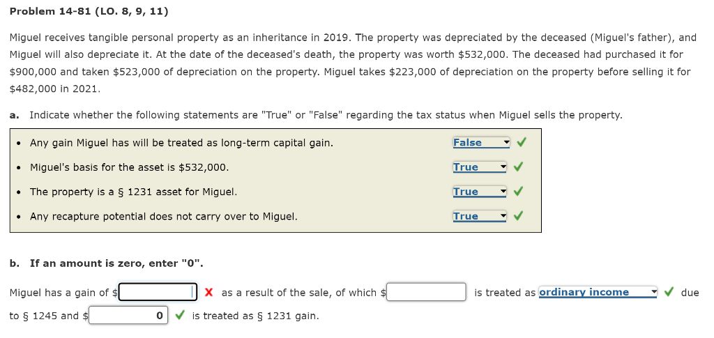 Problem 14-81 (LO. 8, 9, 11)
Miguel receives tangible personal property as an inheritance in 2019. The property was depreciated by the deceased (Miguel's father), and
Miguel will also depreciate it. At the date of the deceased's death, the property was worth $532,000. The deceased had purchased it for
$900,000 and taken $523,000 of depreciation on the property. Miguel takes $223,000 of depreciation on the property before selling it for
$482,000 in 2021.
a. Indicate whether the following statements are "True" or "False" regarding the tax status when Miguel sells the property.
• Any gain Miguel has will be treated as long-term capital gain.
False
Miguel's basis for the asset is $532,000.
True
The property is a § 1231 asset for Miguel.
True
• Any recapture potential does not carry over to Miguel.
True
b. If an amount is zero, enter "0".
Miguel has a gain of $
X as a result of the sale, of which :
is treated as ordinary income
due
to § 1245 and $
V is treated as § 1231 gain.

