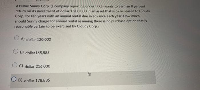 Assume Sunny Corp. (a company reporting under IFRS) wants to earn an 8 percent
return on its investment of dollar 1,200,000 in an asset that is to be leased to Cloudy
Corp. for ten years with an annual rental due in advance each year. How much
should Sunny charge for annual rental assuming there is no purchase option that is
reasonably certain to be exercised by Cloudy Corp.?
A) dollar 120,000
O B) dollar165,588
O C) dollar 216,000
O D) dollar 178,835
