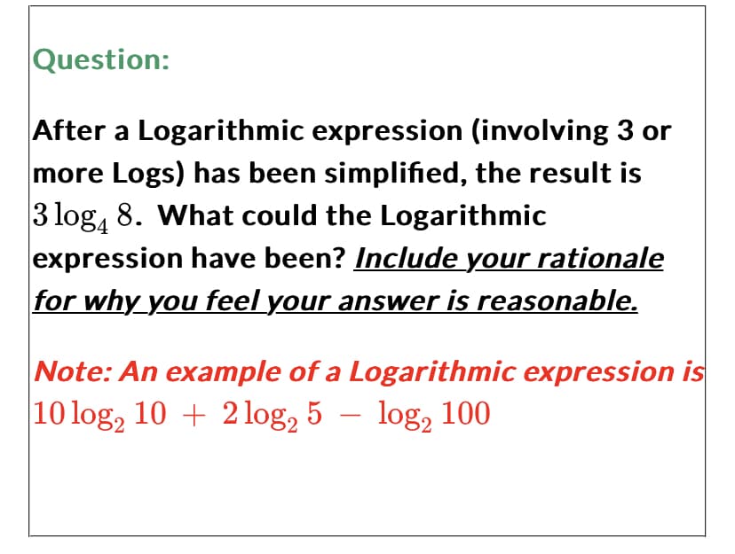 Question:
After a Logarithmic expression (involving 3 or
more Logs) has been simplified, the result is
3 log4 8. What could the Logarithmic
expression have been? Include your rationale
for why you feel your answer is reasonable.
Note: An example of a Logarithmic expression is
10 log₂ 10+ 2log₂ 5 log₂ 100