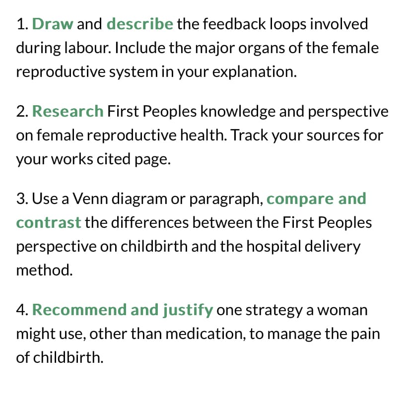1. Draw and describe the feedback loops involved
during labour. Include the major organs of the female
reproductive system in your explanation.
2. Research First Peoples knowledge and perspective
on female reproductive health. Track your sources for
your works cited page.
3. Use a Venn diagram or paragraph, compare and
contrast the differences between the First Peoples
perspective on childbirth and the hospital delivery
method.
4. Recommend and justify one strategy a woman
might use, other than medication, to manage the pain
of childbirth.
