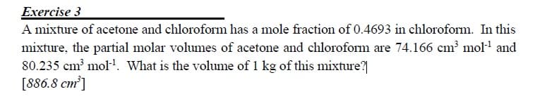 Exercise 3
A mixture of acetone and chloroform has a mole fraction of 0.4693 in chloroform. In this
mixture, the partial molar volumes of acetone and chloroform are 74.166 cm mol and
80.235 cm mol-. What is the volume of 1 kg of this mixture?|
[886.8 cm]
