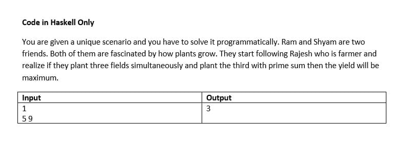 Code in Haskell Only
You are given a unique scenario and you have to solve it programmatically. Ram and Shyam are two
friends. Both of them are fascinated by how plants grow. They start following Rajesh who is farmer and
realize if they plant three fields simultaneously and plant the third with prime sum then the yield will be
maximum.
Input
Output
1
3
59
