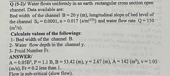Q (5-2)/ Water flows uniformly in an earth rectangular cross section open
channel. Data available are:
(45)
Bed width of the channel B= 20 y (m), longitudinal slope of bed level of
the channel S. 0.0001, n = 0.017 {s/m(13)) and water flow rate Q=150
-
(m³/s).
Calculate values of the followings:
1- Bed width of the channel B.
2- Water flow depth in the channel y.
3- Fruid Number Fr.
LA
(ar) 000001-0001 * 001-
antarts out to ystoming bato WA
+5=(3+1) +8
ANSWER/
A=0.05B², P= 1.1 B, B = 53.42 (m), y = 2.67 (m), A = 142 (m²), v= 1.05
01100021
(m/s), Fr= 0.2 less than 1.
Flow is sub-critical (slow flow).
ply to 'm) 016012-re.fx 000seas