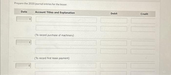 Prepare the 2020 journal entries for the lessor.
Date
:
:
Account Titles and Explanation
(To record purchase of machinery)
(To record first lease payment)
Debit
Credit