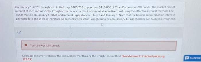 On January 1, 2023, Pronghorn Limited pays $105,753 to purchase $110,000 of Chan Corporation 9% bonds. The market rate of
interest at the time was 10%. Pronghorn accounts for this investment at amortized cost using the effective interest method. The
bonds mature on January 1, 2028, and interest is payable each July 1 and January 1. Note that the bond is acquired on an interest
payment date and there is therefore no accrued interest for Pronghorn to pay on January 1. Pronghorn has an August 31 year end
(a)
* Your answer is incorrect.
Calculate the amortization of the discount per month using the straight-line method. (Round answer to 2 decimal places, eg
125.55)
SUPPOR