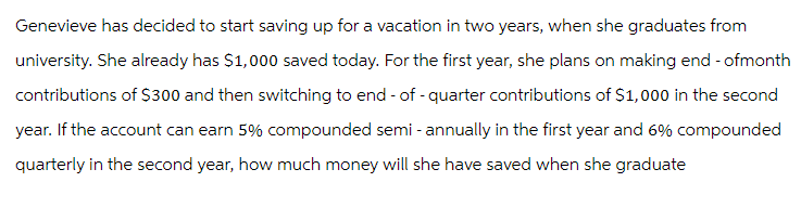 Genevieve has decided to start saving up for a vacation in two years, when she graduates from
university. She already has $1,000 saved today. For the first year, she plans on making end-ofmonth
contributions of $300 and then switching to end-of-quarter contributions of $1,000 in the second
year. If the account can earn 5% compounded semi-annually in the first year and 6% compounded
quarterly in the second year, how much money will she have saved when she graduate