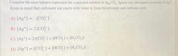 Complete the mass balance expression for a saturated solution of Ag, CO,. Ignore any subsequent reactions of Ag*.
Keep in mind that carbonate ion reacts with water to form bicarbonate and carbonic acid.
A) [Ag*] = [CO-1
B) [Ag] = 2 [CO]
C) [Ag*1 = 2([CO ] + [HCO;]+[H,CO,D)
D) [Ag+] = ([CO] + [HCO5] + [H₂CO,1)