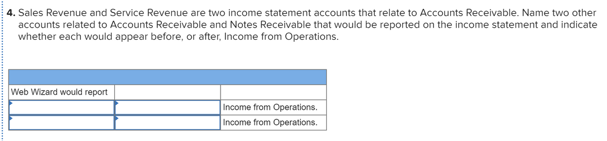 4. Sales Revenue and Service Revenue are two income statement accounts that relate to Accounts Receivable. Name two other
accounts related to Accounts Receivable and Notes Receivable that would be reported on the income statement and indicate
whether each would appear before, or after, Income from Operations.
Web Wizard would report
Income from Operations.
Income from Operations.
.....................
