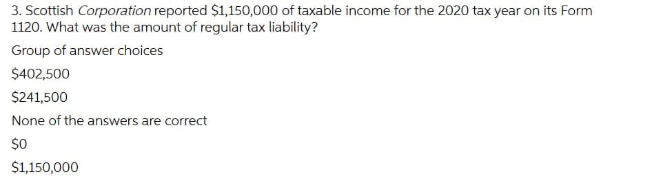 3. Scottish Corporation reported $1,150,000 of taxable income for the 2020 tax year on its Form
1120. What was the amount of regular tax liability?
Group of answer choices
$402,500
$241,500
None of the answers are correct
$0
$1,150,000
