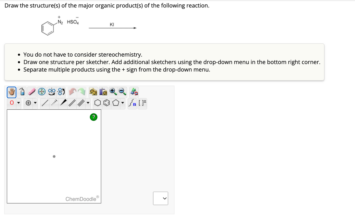 Draw the structure(s) of the major organic product(s) of the following reaction.
N₂ HSO4
• You do not have to consider stereochemistry.
• Draw one structure per sketcher. Add additional sketchers using the drop-down menu in the bottom right corner.
Separate multiple products using the + sign from the drop-down menu.
?
KI
ChemDoodle
O.
#[ ] مر
