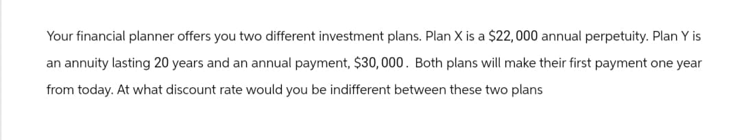 Your financial planner offers you two different investment plans. Plan X is a $22, 000 annual perpetuity. Plan Y is
an annuity lasting 20 years and an annual payment, $30,000. Both plans will make their first payment one year
from today. At what discount rate would you be indifferent between these two plans