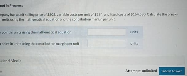 mpt in Progress
mpany has a unit selling price of $505, variable costs per unit of $294, and fixed costs of $164,580. Calculate the break-
n units using the mathematical equation and the contribution margin per unit.
point in units using the mathematical equation
point in units using the contribution margin per unit
k and Media
er
units
units
Attempts: unlimited Submit Answer