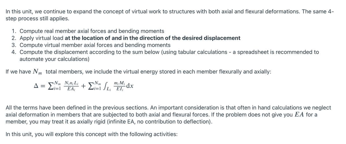 In this unit, we continue to expand the concept of virtual work to structures with both axial and flexural deformations. The same 4-
step process still applies.
1. Compute real member axial forces and bending moments
2. Apply virtual load at the location of and in the direction of the desired displacement
3. Compute virtual member axial forces and bending moments
4. Compute the displacement according to the sum below (using tabular calculations - a spreadsheet is recommended to
automate your calculations)
If we have Nm total members, we include the virtual energy stored in each member flexurally and axially:
mị Mi dx
A = Li=1
+
EA;
EI
All the terms have been defined in the previous sections. An important consideration is that often in hand calculations we neglect
axial deformation in members that are subjected to both axial and flexural forces. If the problem does not give you EA for a
member, you may treat it as axially rigid (infinite EA, no contribution to deflection).
In this unit, you will explore this concept with the following activities:

