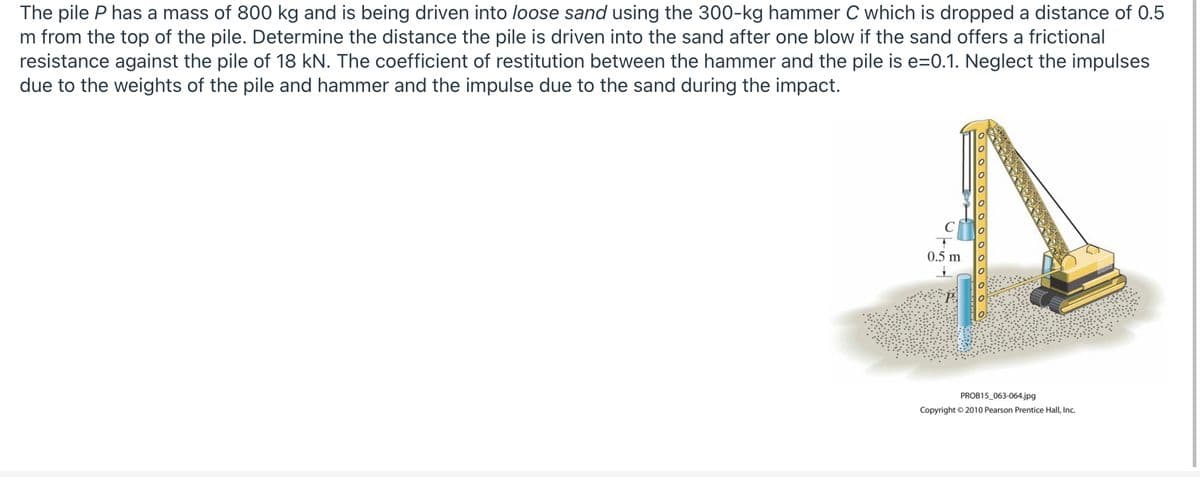 The pile P has a mass of 800 kg and is being driven into loose sand using the 300-kg hammer C which is dropped a distance of 0.5
m from the top of the pile. Determine the distance the pile is driven into the sand after one blow if the sand offers a frictional
resistance against the pile of 18 kN. The coefficient of restitution between the hammer and the pile is e=0.1. Neglect the impulses
due to the weights of the pile and hammer and the impulse due to the sand during the impact.
0.5 m
PROB15_063-064.jpg
Copyright © 2010 Pearson Prentice Hall, Inc.
OO 0 0 0 00 0 0 0 o
