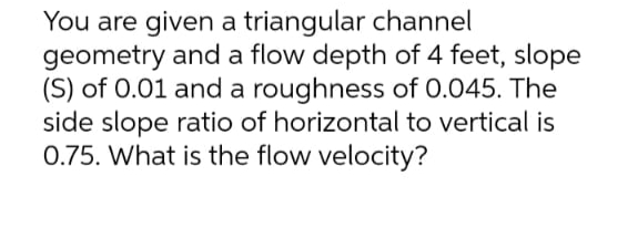 You are given a triangular channel
geometry and a flow depth of 4 feet, slope
(S) of 0.01 and a roughness of 0.045. The
side slope ratio of horizontal to vertical is
0.75. What is the flow velocity?
