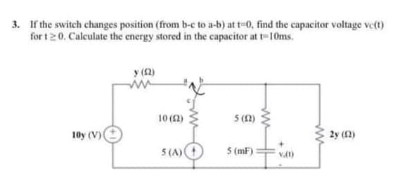 3. If the switch changes position (from b-c to a-b) at t-0, find the capacitor voltage ve(t)
for t20. Calculate the energy stored in the capacitor at t-10ms.
y (12)
10 (2)
5 (1)
10y (V)(
2y (2)
5 (A)
5 (mF)
vat)
