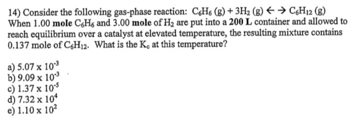 14) Consider the following gas-phase reaction: C&H6 (g) + 3H2 (g) E → C;H12 (g)
When 1.00 mole C,H6 and 3.00 mole of H2 are put into a 200 L container and allowed to
reach equilibrium over a catalyst at elevated temperature, the resulting mixture contains
0.137 mole of C;H12. What is the K, at this temperature?
a) 5.07 x 103
b) 9.09 x 103
c) 1.37 x 10$
d) 7.32 x 104
e) 1.10 x 102
