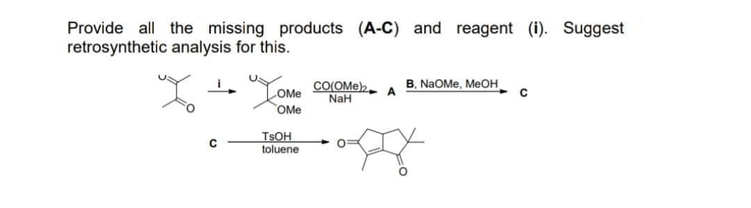 Provide all the missing products (A-C) and reagent (i). Suggest
retrosynthetic analysis for this.
B, NaOMe, MEOH
CO(OMe)2
NaH
COME
OMe
TSOH
toluene
