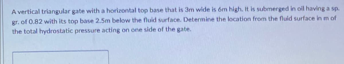 A vertical triangular gate with a horizontal top base that is 3m wide is 6m high. It is submerged in oil having a sp.
gr. of 0.82 with its top base 2.5m below the fluid surface. Determine the location from the fluid surface in m of
the total hydrostatic pressure acting on one side of the gate.
